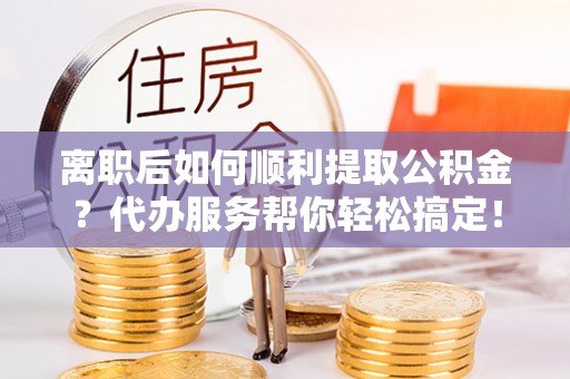 乌海离职后如何顺利提取公积金？代办服务帮你轻松搞定！