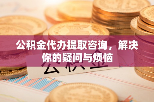 乌海公积金代办提取咨询，解决你的疑问与烦恼
