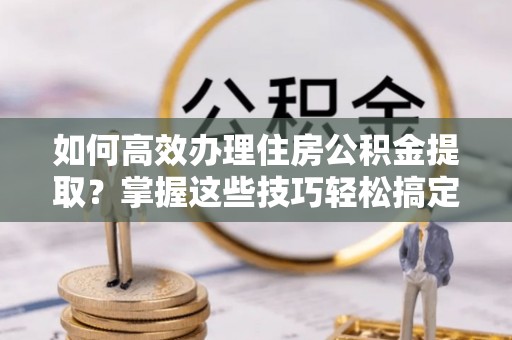 乌海如何高效办理住房公积金提取？掌握这些技巧轻松搞定