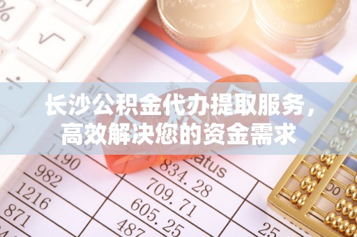 乌海长沙公积金代办提取服务，高效解决您的资金需求