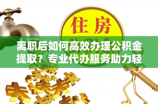 乌海离职后如何高效办理公积金提取？专业代办服务助力轻松解决