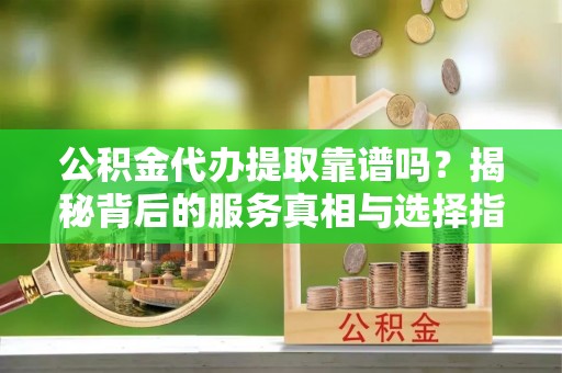 乌海公积金代办提取靠谱吗？揭秘背后的服务真相与选择指南