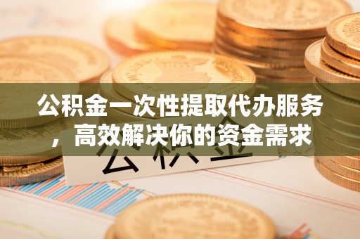 乌海公积金一次性提取代办服务，高效解决你的资金需求