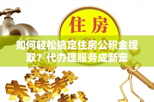 乌海如何轻松搞定住房公积金提取？代办理服务成新宠
