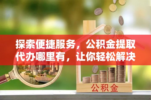 乌海探索便捷服务，公积金提取代办哪里有，让你轻松解决烦恼
