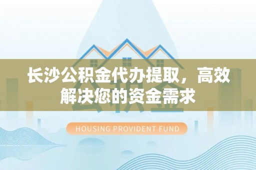 乌海长沙公积金代办提取，高效解决您的资金需求