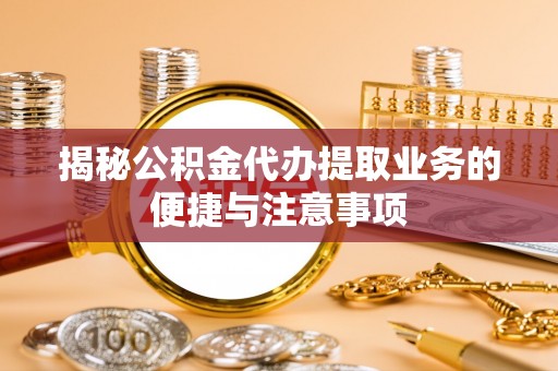 乌海揭秘公积金代办提取业务的便捷与注意事项