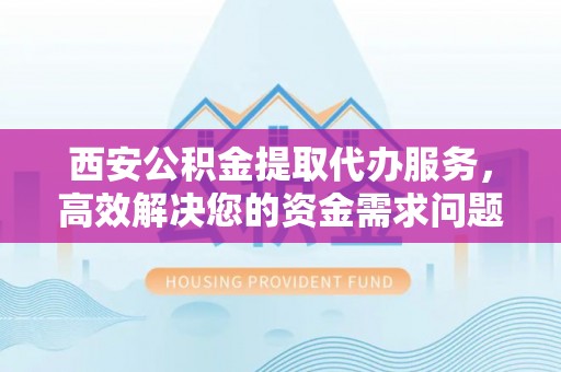 乌海西安公积金提取代办服务，高效解决您的资金需求问题