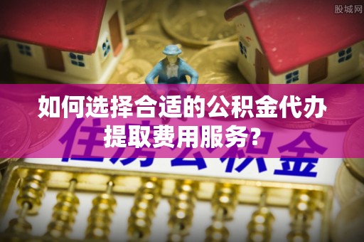 乌海如何选择合适的公积金代办提取费用服务？