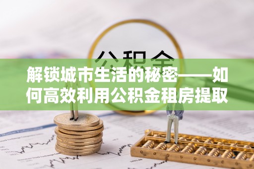 乌海解锁城市生活的秘密——如何高效利用公积金租房提取政策优化居住体验