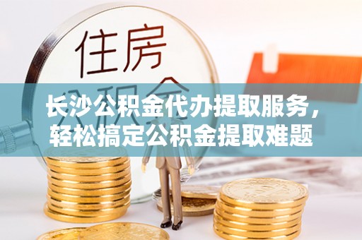 乌海长沙公积金代办提取服务，轻松搞定公积金提取难题