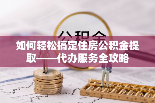 乌海如何轻松搞定住房公积金提取——代办服务全攻略