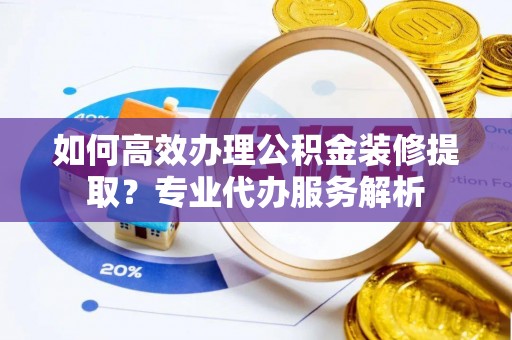 乌海如何高效办理公积金装修提取？专业代办服务解析
