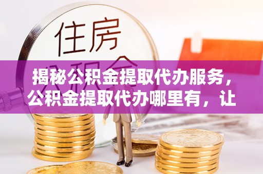 乌海揭秘公积金提取代办服务，公积金提取代办哪里有，让你省时省心的解决方案