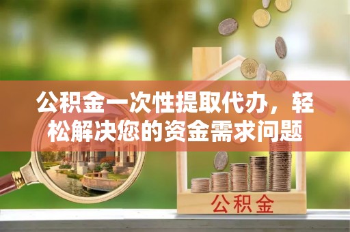 乌海公积金一次性提取代办，轻松解决您的资金需求问题