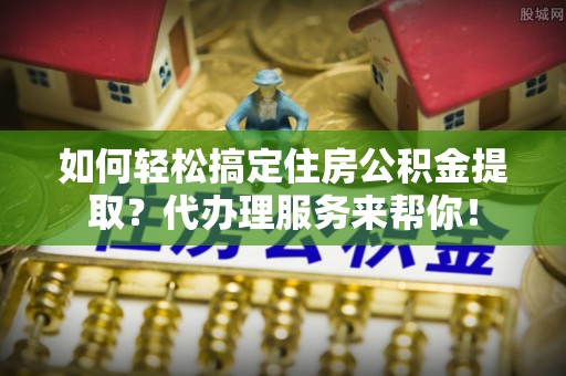 乌海如何轻松搞定住房公积金提取？代办理服务来帮你！