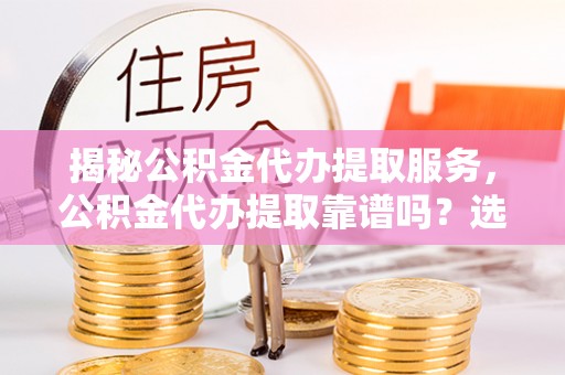 乌海揭秘公积金代办提取服务，公积金代办提取靠谱吗？选择前你需要知道这些！