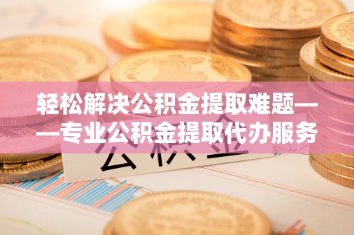 乌海轻松解决公积金提取难题——专业公积金提取代办服务详解