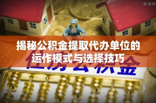 乌海揭秘公积金提取代办单位的运作模式与选择技巧