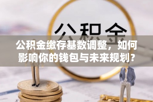 乌海公积金缴存基数调整，如何影响你的钱包与未来规划？