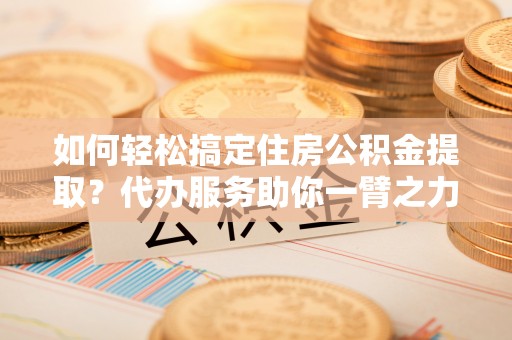 乌海如何轻松搞定住房公积金提取？代办服务助你一臂之力