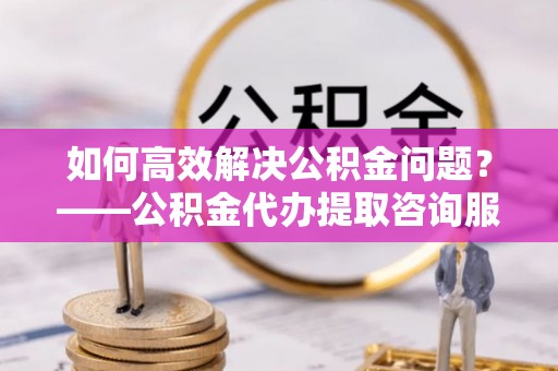 乌海如何高效解决公积金问题？——公积金代办提取咨询服务指南