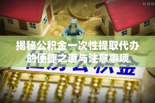 乌海揭秘公积金一次性提取代办的便捷之道与注意事项