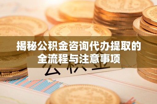 乌海揭秘公积金咨询代办提取的全流程与注意事项
