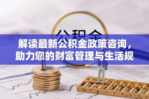 乌海解读最新公积金政策咨询，助力您的财富管理与生活规划