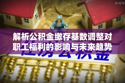 乌海解析公积金缴存基数调整对职工福利的影响与未来趋势