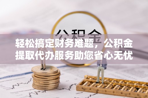 乌海轻松搞定财务难题，公积金提取代办服务助您省心无忧