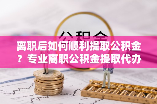 乌海离职后如何顺利提取公积金？专业离职公积金提取代办服务指南