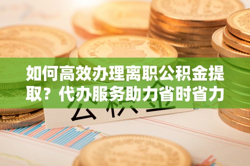 乌海如何高效办理离职公积金提取？代办服务助力省时省力