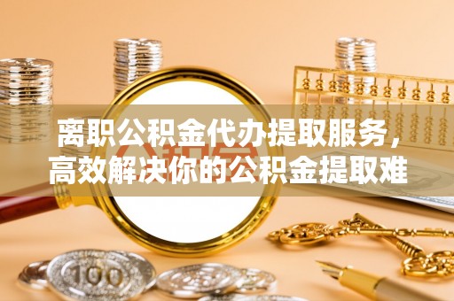 乌海离职公积金代办提取服务，高效解决你的公积金提取难题