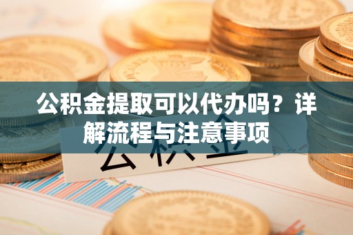 乌海公积金提取可以代办吗？详解流程与注意事项