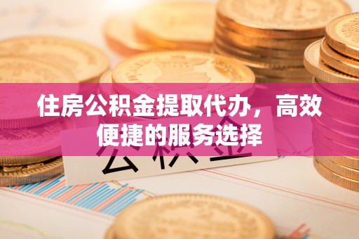 乌海住房公积金提取代办，高效便捷的服务选择