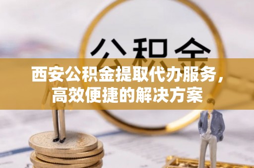 乌海西安公积金提取代办服务，高效便捷的解决方案