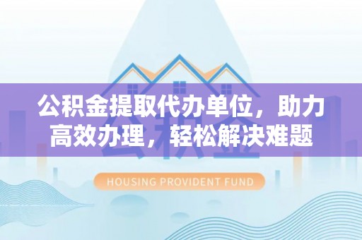 乌海公积金提取代办单位，助力高效办理，轻松解决难题