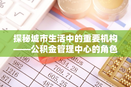 乌海探秘城市生活中的重要机构——公积金管理中心的角色与意义