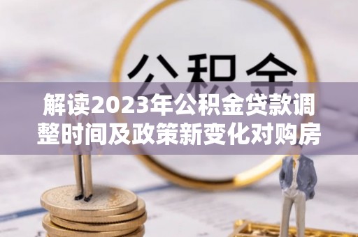 乌海解读2023年公积金贷款调整时间及政策新变化对购房的影响