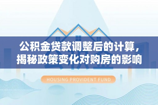 乌海公积金贷款调整后的计算，揭秘政策变化对购房的影响