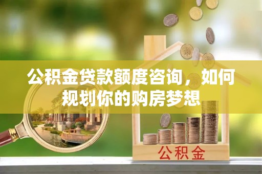 乌海公积金贷款额度咨询，如何规划你的购房梦想