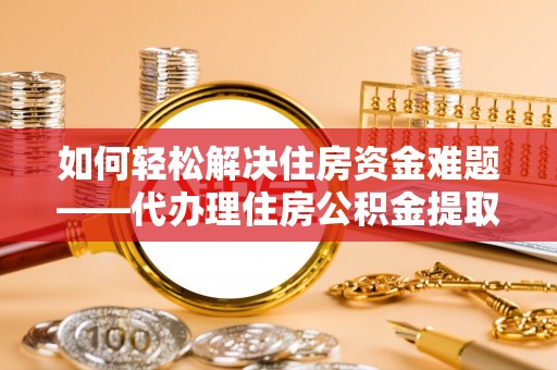 乌海如何轻松解决住房资金难题——代办理住房公积金提取服务详解