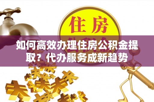 乌海如何高效办理住房公积金提取？代办服务成新趋势