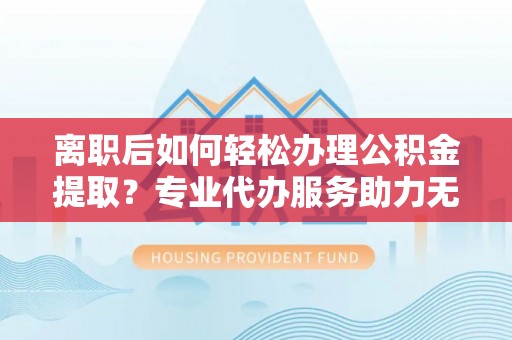 乌海离职后如何轻松办理公积金提取？专业代办服务助力无忧