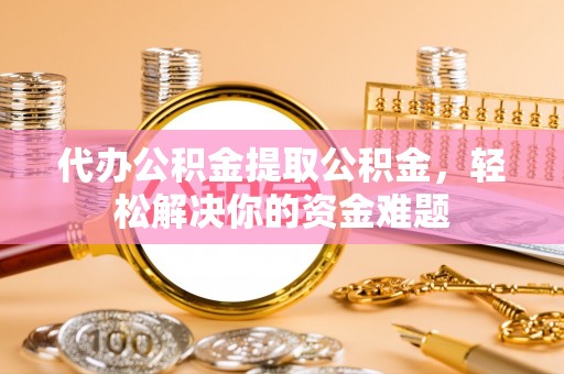 乌海代办公积金提取公积金，轻松解决你的资金难题