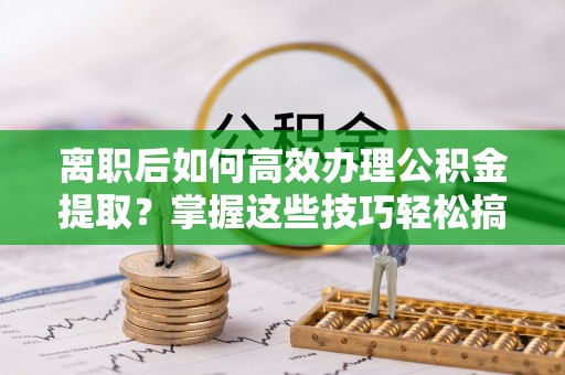 乌海离职后如何高效办理公积金提取？掌握这些技巧轻松搞定