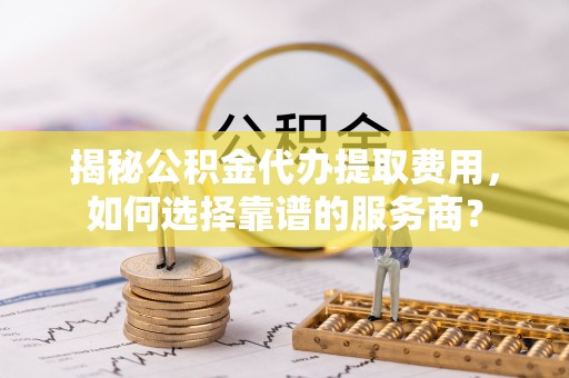 乌海揭秘公积金代办提取费用，如何选择靠谱的服务商？
