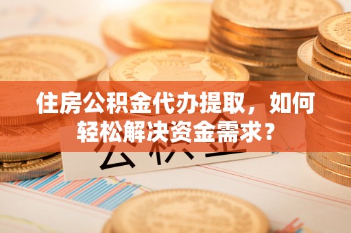 乌海住房公积金代办提取，如何轻松解决资金需求？