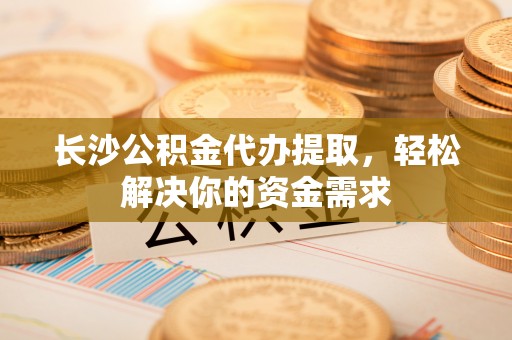 乌海长沙公积金代办提取，轻松解决你的资金需求